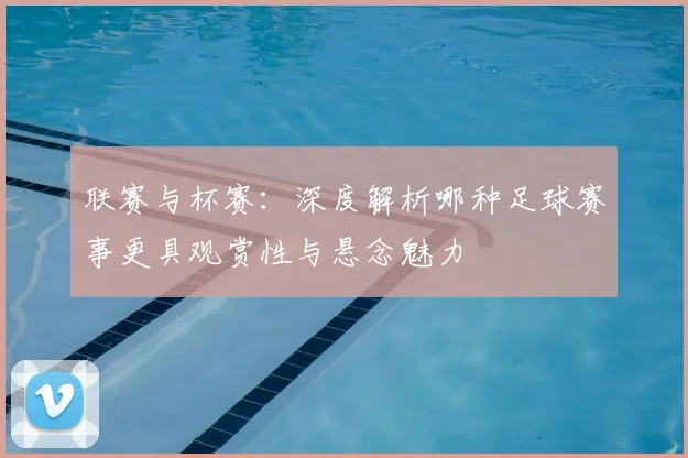 联赛与杯赛：深度解析哪种足球赛事更具观赏性与悬念魅力
