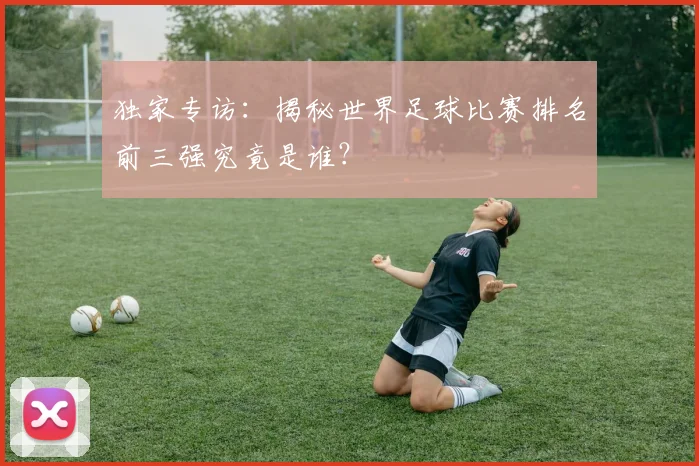 独家专访:揭秘世界足球比赛排名前三强究竟是谁?