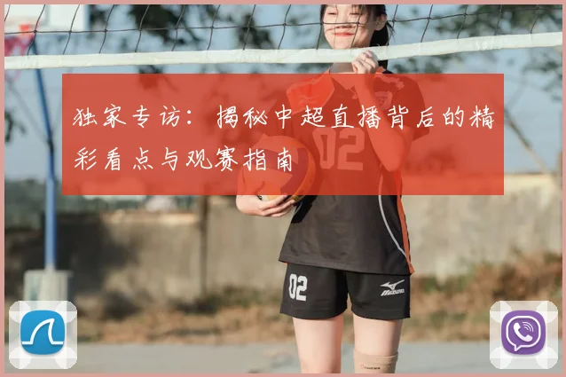 独家专访：揭秘中超直播背后的精彩看点与观赛指南