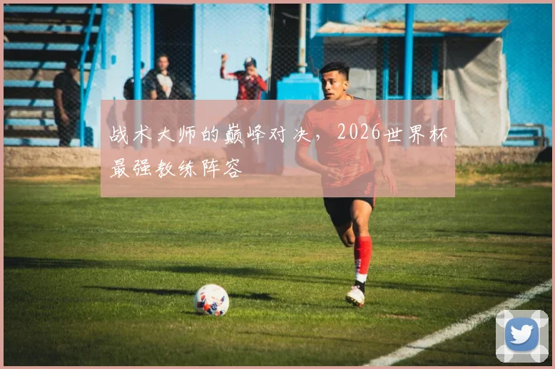 战术大师的巅峰对决，2026世界杯最强教练阵容