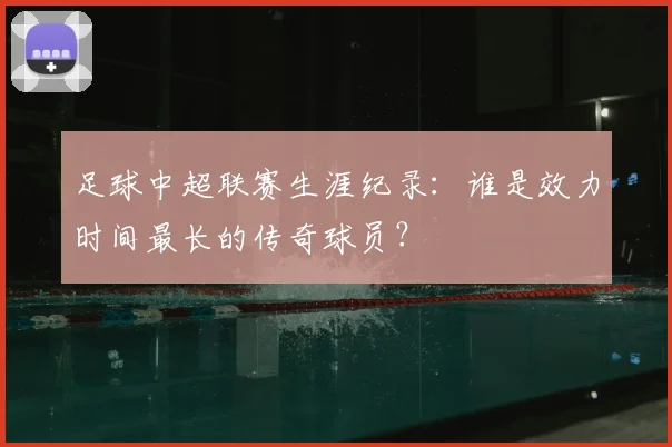 足球中超联赛生涯纪录:谁是效力时间最长的传奇球员?